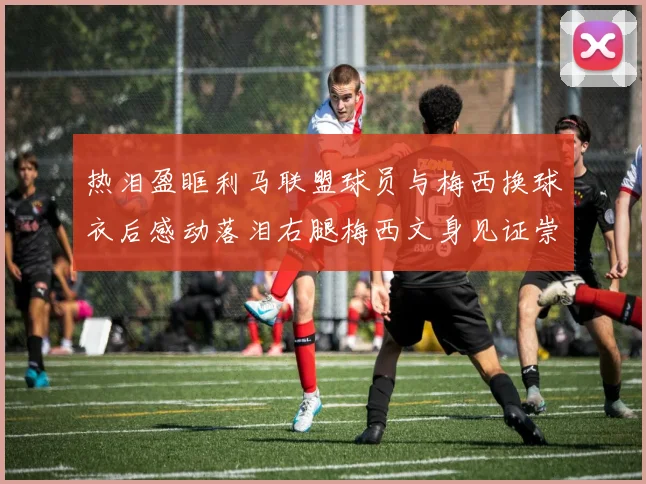 热泪盈眶利马联盟球员与梅西换球衣后感动落泪右腿梅西文身见证崇拜之情