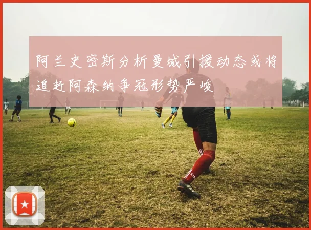 阿兰史密斯分析曼城引援动态或将追赶阿森纳争冠形势严峻