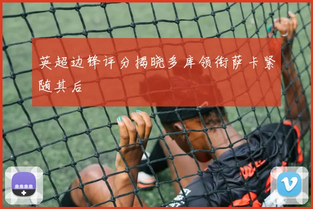 英超边锋评分揭晓多库领衔萨卡紧随其后