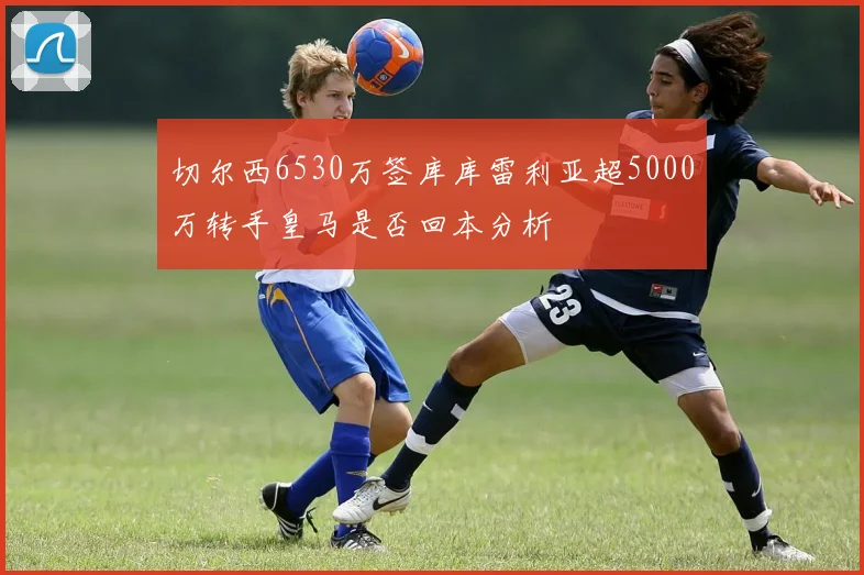 切尔西6530万签库库雷利亚超5000万转手皇马是否回本分析