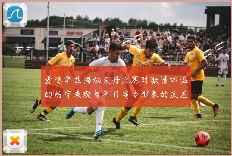 爱德华兹揭秘麦丹比赛时激情四溢的防守表现与平日高冷形象的反差