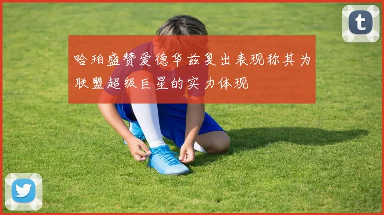 哈珀盛赞爱德华兹复出表现称其为联盟超级巨星的实力体现