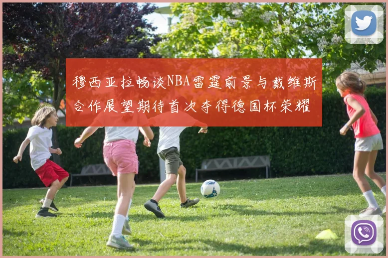 穆西亚拉畅谈NBA雷霆前景与戴维斯合作展望期待首次夺得德国杯荣耀