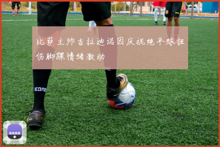 比萨主帅吉拉迪诺因庆祝绝平球扭伤脚踝情绪激动