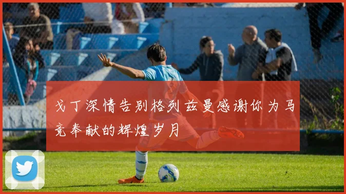 戈丁深情告别格列兹曼感谢你为马竞奉献的辉煌岁月