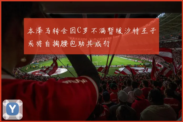 本泽马转会因C罗不满暂缓沙特王子或将自掏腰包助其成行