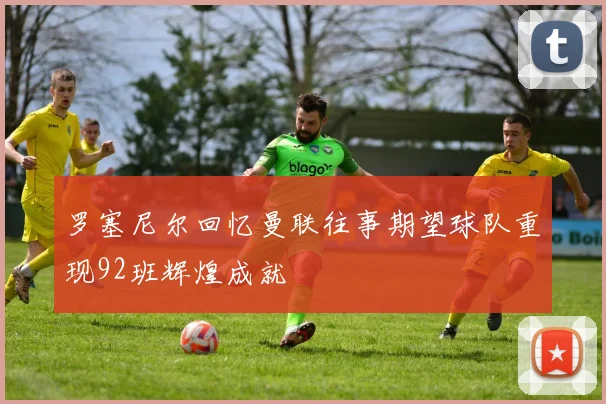 罗塞尼尔回忆曼联往事期望球队重现92班辉煌成就
