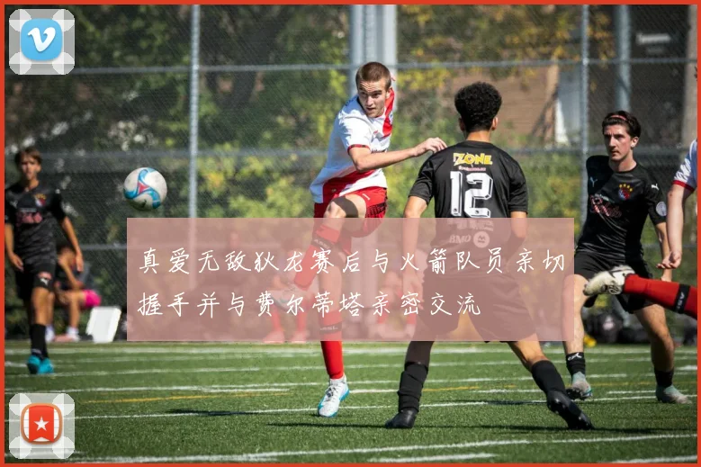 真爱无敌狄龙赛后与火箭队员亲切握手并与费尔蒂塔亲密交流