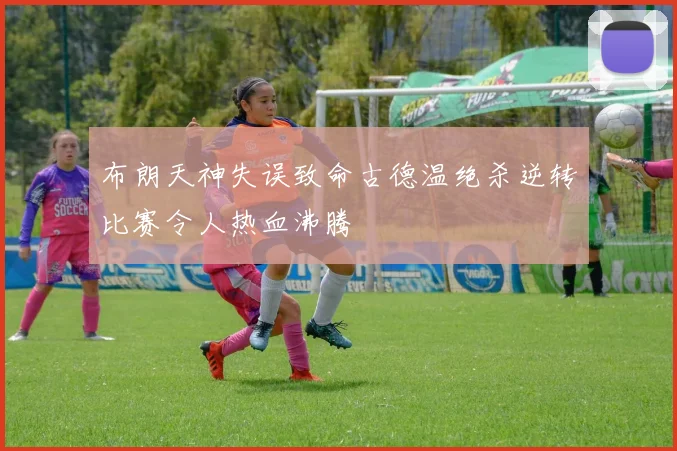 布朗天神失误致命古德温绝杀逆转比赛令人热血沸腾