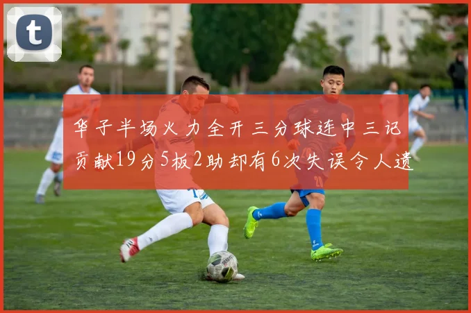 华子半场火力全开三分球连中三记贡献19分5板2助却有6次失误令人遗憾