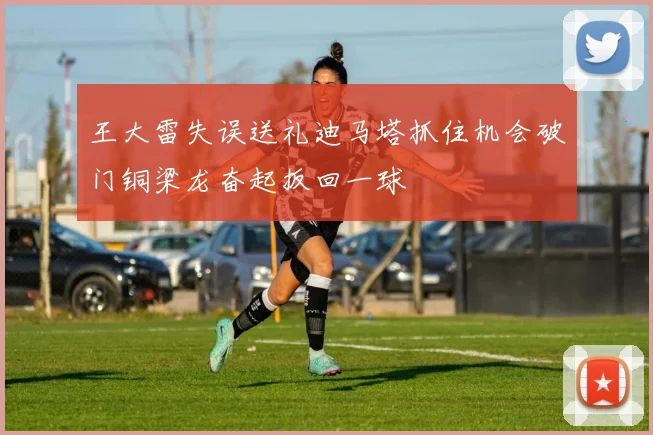 王大雷失误送礼迪马塔抓住机会破门铜梁龙奋起扳回一球